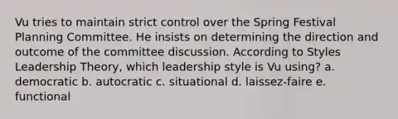 Vu tries to maintain strict control over the Spring Festival Planning Committee. He insists on determining the direction and outcome of the committee discussion. According to Styles Leadership Theory, which leadership style is Vu using? a. democratic b. autocratic c. situational d. laissez-faire e. functional