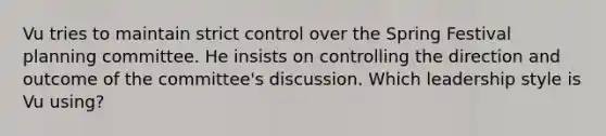 Vu tries to maintain strict control over the Spring Festival planning committee. He insists on controlling the direction and outcome of the committee's discussion. Which leadership style is Vu using?