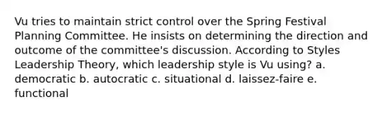 Vu tries to maintain strict control over the Spring Festival Planning Committee. He insists on determining the direction and outcome of the committee's discussion. According to Styles Leadership Theory, which leadership style is Vu using? a. democratic b. autocratic c. situational d. laissez-faire e. functional