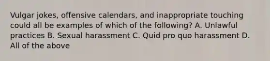 Vulgar jokes, offensive calendars, and inappropriate touching could all be examples of which of the following? A. Unlawful practices B. Sexual harassment C. Quid pro quo harassment D. All of the above