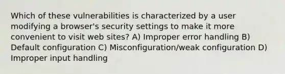 Which of these vulnerabilities is characterized by a user modifying a browser's security settings to make it more convenient to visit web sites? A) Improper error handling B) Default configuration C) Misconfiguration/weak configuration D) Improper input handling