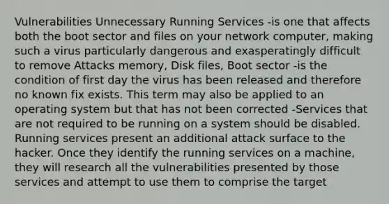 Vulnerabilities Unnecessary Running Services -is one that affects both the boot sector and files on your network computer, making such a virus particularly dangerous and exasperatingly difficult to remove Attacks memory, Disk files, Boot sector -is the condition of first day the virus has been released and therefore no known fix exists. This term may also be applied to an operating system but that has not been corrected -Services that are not required to be running on a system should be disabled. Running services present an additional attack surface to the hacker. Once they identify the running services on a machine, they will research all the vulnerabilities presented by those services and attempt to use them to comprise the target