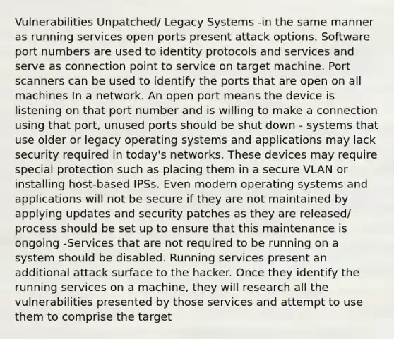 Vulnerabilities Unpatched/ Legacy Systems -in the same manner as running services open ports present attack options. Software port numbers are used to identity protocols and services and serve as connection point to service on target machine. Port scanners can be used to identify the ports that are open on all machines In a network. An open port means the device is listening on that port number and is willing to make a connection using that port, unused ports should be shut down - systems that use older or legacy operating systems and applications may lack security required in today's networks. These devices may require special protection such as placing them in a secure VLAN or installing host-based IPSs. Even modern operating systems and applications will not be secure if they are not maintained by applying updates and security patches as they are released/ process should be set up to ensure that this maintenance is ongoing -Services that are not required to be running on a system should be disabled. Running services present an additional attack surface to the hacker. Once they identify the running services on a machine, they will research all the vulnerabilities presented by those services and attempt to use them to comprise the target