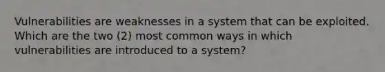 Vulnerabilities are weaknesses in a system that can be exploited. Which are the two (2) most common ways in which vulnerabilities are introduced to a system?