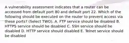 A vulnerability assessment indicates that a router can be accessed from default port 80 and default port 22. Which of the following should be executed on the router to prevent access via these ports? (Select TWO). A. FTP service should be disabled B. HTTPS service should be disabled C. SSH service should be disabled D. HTTP service should disabled E. Telnet service should be disabled