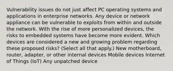 Vulnerability issues do not just affect PC operating systems and applications in enterprise networks. Any device or network appliance can be vulnerable to exploits from within and outside the network. With the rise of more personalized devices, the risks to embedded systems have become more evident. Which devices are considered a new and growing problem regarding these proposed risks? (Select all that apply.) New motherboard, router, adapter, or other internal devices Mobile devices Internet of Things (IoT) Any unpatched device