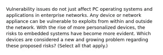 Vulnerability issues do not just affect PC operating systems and applications in enterprise networks. Any device or network appliance can be vulnerable to exploits from within and outside the network. With the rise of more personalized devices, the risks to embedded systems have become more evident. Which devices are considered a new and growing problem regarding these proposed risks? (Select all that apply.)