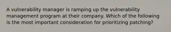 A vulnerability manager is ramping up the vulnerability management program at their company. Which of the following is the most important consideration for prioritizing patching?