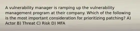 A vulnerability manager is ramping up the vulnerability management program at their company. Which of the following is the most important consideration for prioritizing patching? A) Actor B) Threat C) Risk D) MFA