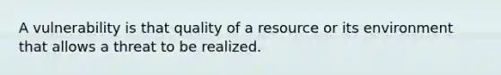 A vulnerability is that quality of a resource or its environment that allows a threat to be realized.