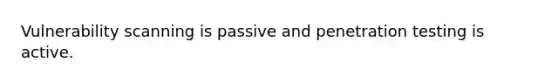 Vulnerability scanning is passive and penetration testing is active.