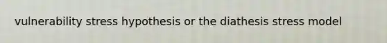 vulnerability stress hypothesis or the diathesis stress model