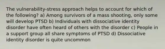 The vulnerability-stress approach helps to account for which of the following? a) Among survivors of a mass shooting, only some will develop PTSD b) Individuals with dissociative identity disorder have often heard of others with the disorder c) People in a support group all share symptoms of PTSD d) Dissociative identity disorder is quite uncommon