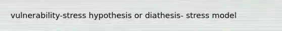vulnerability-stress hypothesis or diathesis- stress model