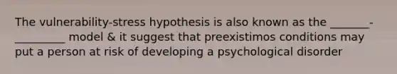 The vulnerability-stress hypothesis is also known as the _______-_________ model & it suggest that preexistimos conditions may put a person at risk of developing a psychological disorder