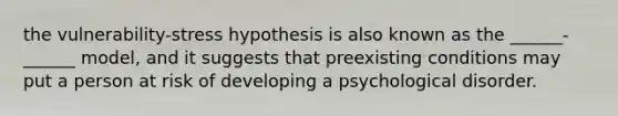 the vulnerability-stress hypothesis is also known as the ______-______ model, and it suggests that preexisting conditions may put a person at risk of developing a psychological disorder.