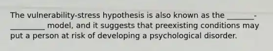 The vulnerability-stress hypothesis is also known as the _______-_________ model, and it suggests that preexisting conditions may put a person at risk of developing a psychological disorder.