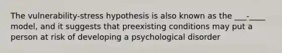 The vulnerability-stress hypothesis is also known as the ___-____ model, and it suggests that preexisting conditions may put a person at risk of developing a psychological disorder