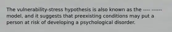 The vulnerability-stress hypothesis is also known as the ---- ------ model, and it suggests that preexisting conditions may put a person at risk of developing a psychological disorder.