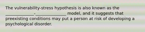 The vulnerability-stress hypothesis is also known as the ______________-_______________ model, and it suggests that preexisting conditions may put a person at risk of developing a psychological disorder.