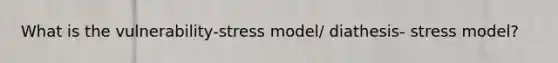 What is the vulnerability-stress model/ diathesis- stress model?