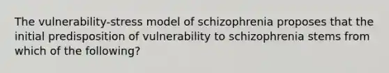 The vulnerability-stress model of schizophrenia proposes that the initial predisposition of vulnerability to schizophrenia stems from which of the following?