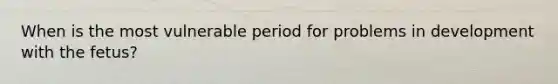 When is the most vulnerable period for problems in development with the fetus?