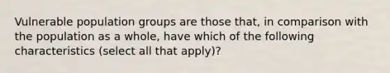 Vulnerable population groups are those that, in comparison with the population as a whole, have which of the following characteristics (select all that apply)?