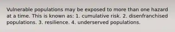 Vulnerable populations may be exposed to more than one hazard at a time. This is known as: 1. cumulative risk. 2. disenfranchised populations. 3. resilience. 4. underserved populations.