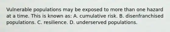 Vulnerable populations may be exposed to more than one hazard at a time. This is known as: A. cumulative risk. B. disenfranchised populations. C. resilience. D. underserved populations.