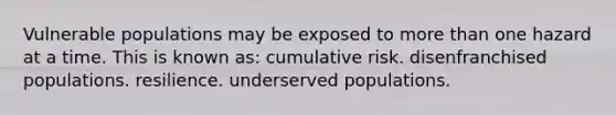 Vulnerable populations may be exposed to more than one hazard at a time. This is known as: cumulative risk. disenfranchised populations. resilience. underserved populations.