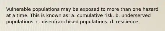 Vulnerable populations may be exposed to more than one hazard at a time. This is known as: a. cumulative risk. b. underserved populations. c. disenfranchised populations. d. resilience.