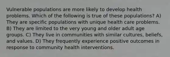 Vulnerable populations are more likely to develop health problems. Which of the following is true of these populations? A) They are specific populations with unique health care problems. B) They are limited to the very young and older adult age groups. C) They live in communities with similar cultures, beliefs, and values. D) They frequently experience positive outcomes in response to community health interventions.