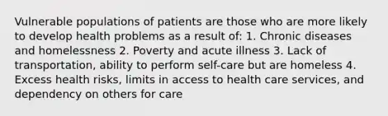 Vulnerable populations of patients are those who are more likely to develop health problems as a result of: 1. Chronic diseases and homelessness 2. Poverty and acute illness 3. Lack of transportation, ability to perform self-care but are homeless 4. Excess health risks, limits in access to health care services, and dependency on others for care