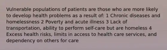 Vulnerable populations of patients are those who are more likely to develop health problems as a result of: 1 Chronic diseases and homelessness 2 Poverty and acute illness 3 Lack of transportation, ability to perform self-care but are homeless 4 Excess health risks, limits in access to health care services, and dependency on others for care