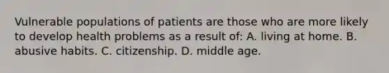 Vulnerable populations of patients are those who are more likely to develop health problems as a result of: A. living at home. B. abusive habits. C. citizenship. D. middle age.