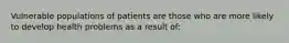 Vulnerable populations of patients are those who are more likely to develop health problems as a result of: