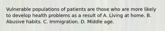 Vulnerable populations of patients are those who are more likely to develop health problems as a result of A. Living at home. B. Abusive habits. C. Immigration. D. Middle age.