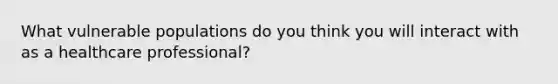 What vulnerable populations do you think you will interact with as a healthcare professional?