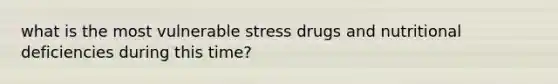 what is the most vulnerable stress drugs and nutritional deficiencies during this time?