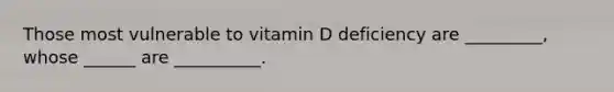 Those most vulnerable to vitamin D deficiency are _________, whose ______ are __________.