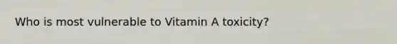 Who is most vulnerable to Vitamin A toxicity?