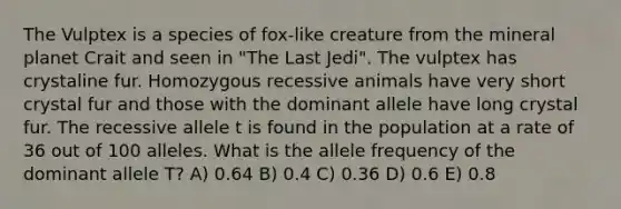 The Vulptex is a species of fox-like creature from the mineral planet Crait and seen in "The Last Jedi". The vulptex has crystaline fur. Homozygous recessive animals have very short crystal fur and those with the dominant allele have long crystal fur. The recessive allele t is found in the population at a rate of 36 out of 100 alleles. What is the allele frequency of the dominant allele T? A) 0.64 B) 0.4 C) 0.36 D) 0.6 E) 0.8