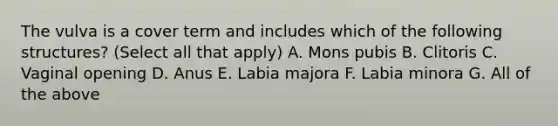 The vulva is a cover term and includes which of the following structures? (Select all that apply) A. Mons pubis B. Clitoris C. Vaginal opening D. Anus E. Labia majora F. Labia minora G. All of the above