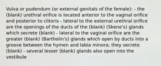 Vulva or pudendum (or external genitals of the female): - the (blank) urethral orifice is located anterior to the vaginal orifice and posterior to clitoris - lateral to the external urethral orifice are the openings of the ducts of the (blank) (Skene's) glands which secrete (blank) - lateral to the vaginal orifice are the greater (blank) (Bartholin's) glands which open by ducts into a groove between the hymen and labia minora; they secrete (blank) - several lesser (blank) glands also open into the vestibule