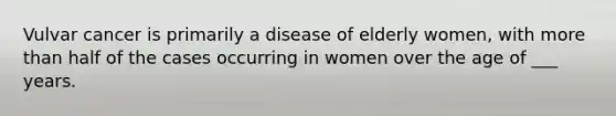 Vulvar cancer is primarily a disease of elderly women, with more than half of the cases occurring in women over the age of ___ years.