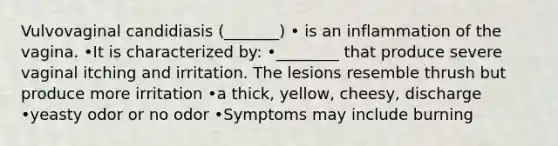 Vulvovaginal candidiasis (_______) • is an inflammation of the vagina. •It is characterized by: •________ that produce severe vaginal itching and irritation. The lesions resemble thrush but produce more irritation •a thick, yellow, cheesy, discharge •yeasty odor or no odor •Symptoms may include burning