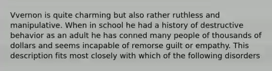 Vvernon is quite charming but also rather ruthless and manipulative. When in school he had a history of destructive behavior as an adult he has conned many people of thousands of dollars and seems incapable of remorse guilt or empathy. This description fits most closely with which of the following disorders