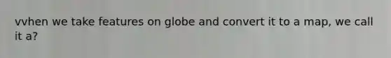 vvhen we take features on globe and convert it to a map, we call it a?