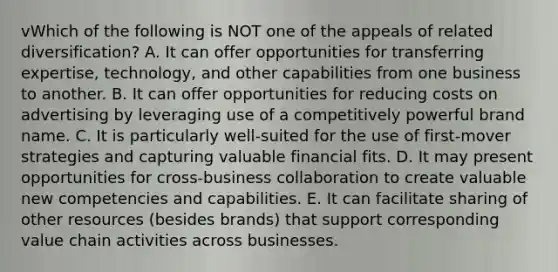 vWhich of the following is NOT one of the appeals of related diversification? A. It can offer opportunities for transferring expertise, technology, and other capabilities from one business to another. B. It can offer opportunities for reducing costs on advertising by leveraging use of a competitively powerful brand name. C. It is particularly well-suited for the use of first-mover strategies and capturing valuable financial fits. D. It may present opportunities for cross-business collaboration to create valuable new competencies and capabilities. E. It can facilitate sharing of other resources (besides brands) that support corresponding value chain activities across businesses.